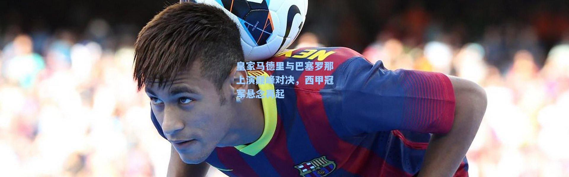 皇家马德里与巴塞罗那上演巅峰对决，西甲冠军悬念再起