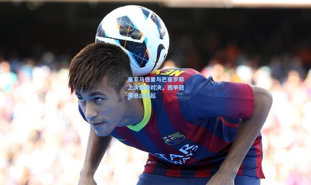 皇家马德里与巴塞罗那上演巅峰对决，西甲冠军悬念再起