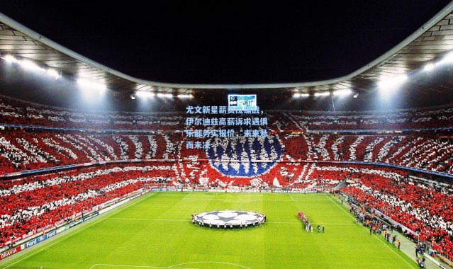 尤文新星薪资拉锯战，伊尔迪兹高薪诉求遇俱乐部务实报价，未来悬而未决