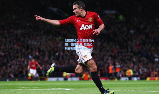 赵继伟点出男篮胜日关键，强度制胜 希腊式转移球是未来方向