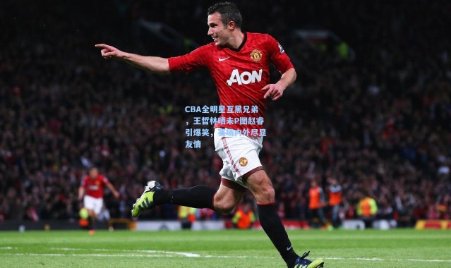 CBA全明星互黑兄弟，王哲林晒未P图赵睿引爆笑，赛场内外尽显友情