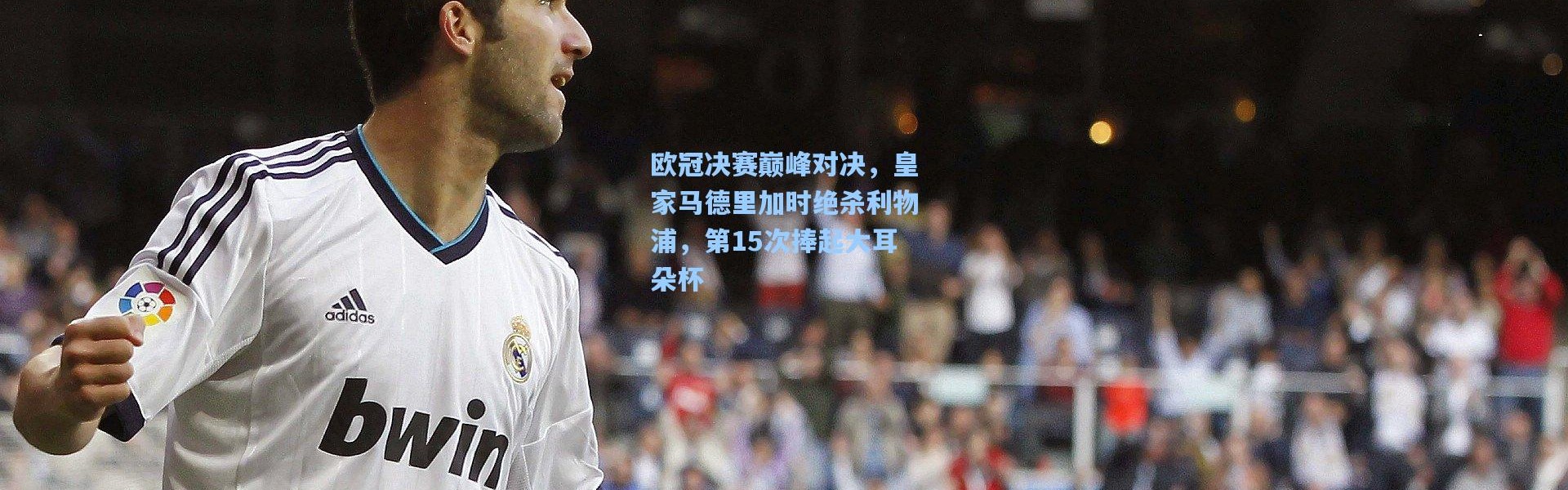 欧冠决赛巅峰对决，皇家马德里加时绝杀利物浦，第15次捧起大耳朵杯