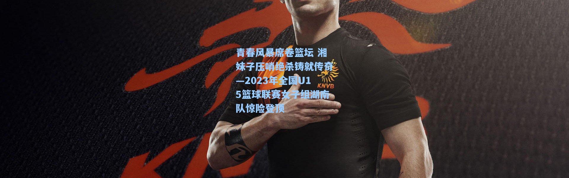 青春风暴席卷篮坛 湘妹子压哨绝杀铸就传奇—2023年全国U15篮球联赛女子组湖南队惊险登顶