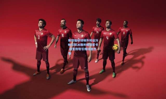 斯坦福桥球场外将设冷帕尔默冰雕并赠球星卡 创意致敬引爆球迷热情