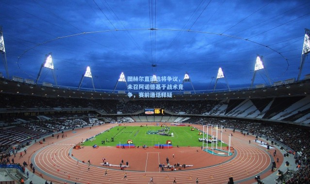 图赫尔直面选将争议，未召阿诺德基于战术竞争，赛前通话释疑