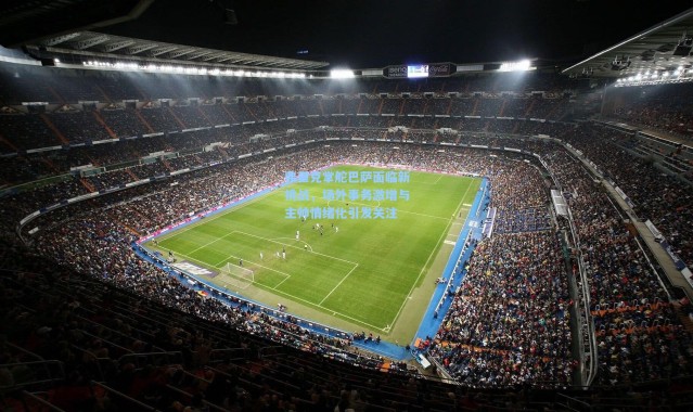 弗里克掌舵巴萨面临新挑战，场外事务激增与主帅情绪化引发关注