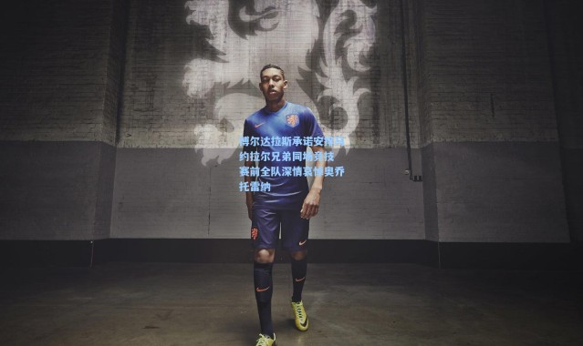 博尔达拉斯承诺安排马约拉尔兄弟同场竞技 赛前全队深情哀悼奥乔托雷纳