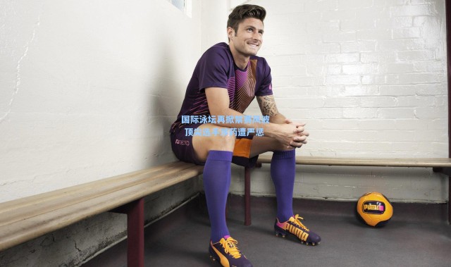 国际泳坛再掀禁赛风波 顶尖选手涉药遭严惩