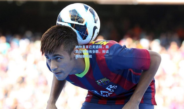 纳帅直言已无退路，最后征程唯有全胜，拒谈附加赛可能