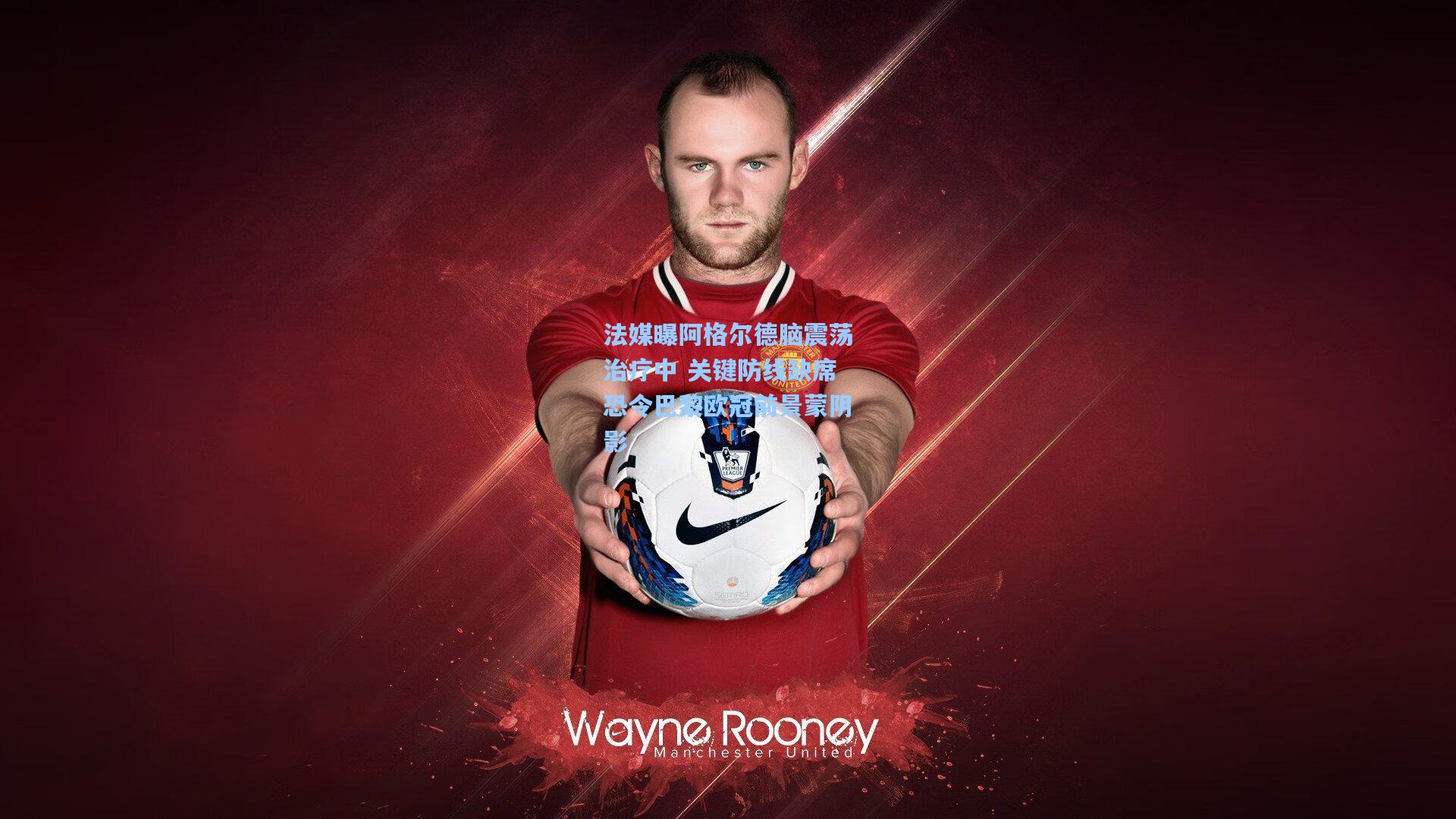 法媒曝阿格尔德脑震荡治疗中 关键防线缺席恐令巴黎欧冠前景蒙阴影