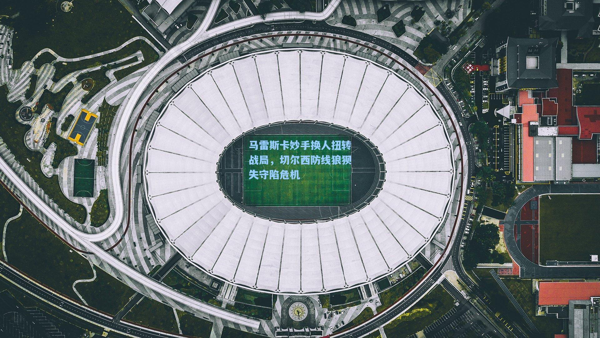 马雷斯卡妙手换人扭转战局，切尔西防线狼狈失守陷危机