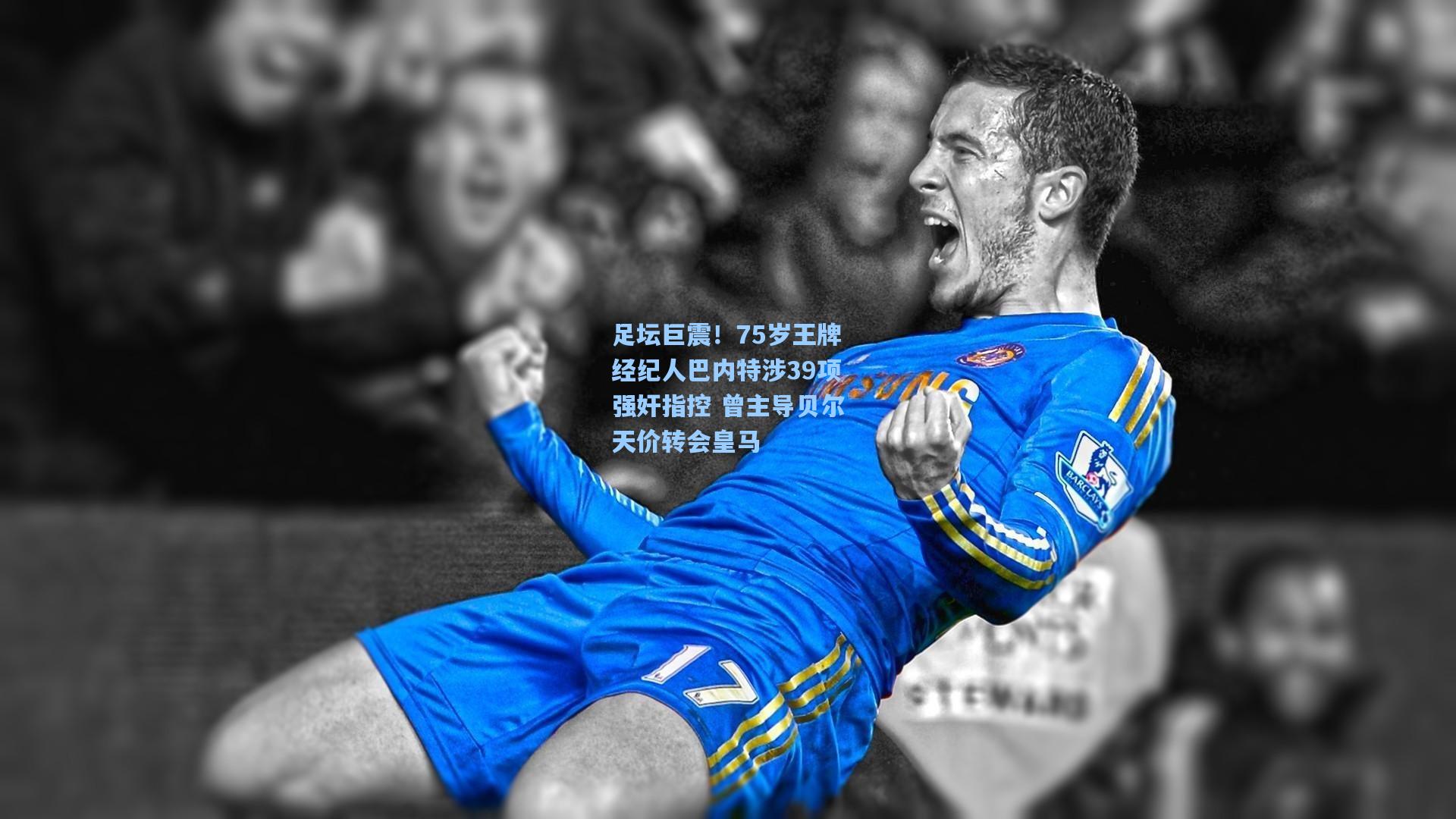 足坛巨震!75岁王牌经纪人巴内特涉39项强奸指控 曾主导贝尔天价转会皇马